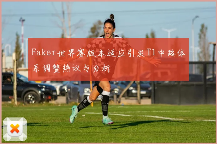 Faker世界赛版本适应引发T1中路体系调整热议与分析