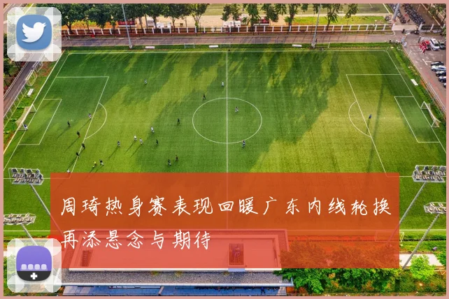 周琦热身赛表现回暖广东内线轮换再添悬念与期待