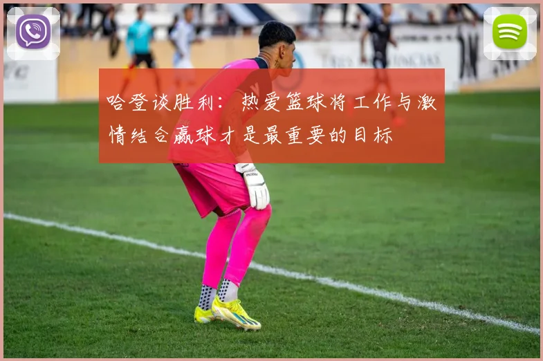 哈登谈胜利：热爱篮球将工作与激情结合赢球才是最重要的目标