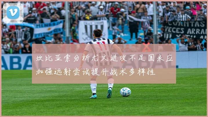 坎比亚索分析尤文进攻不足国米应加强远射尝试提升战术多样性