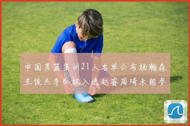 中国男篮集训21人名单公布杨瀚森王俊杰李弘权入选赵睿周琦未能参加