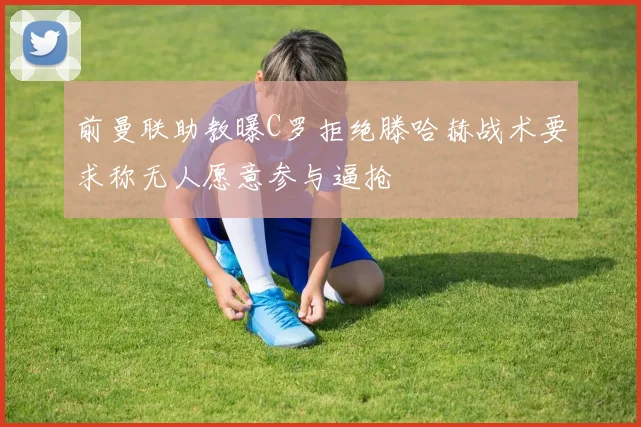 前曼联助教曝C罗拒绝滕哈赫战术要求称无人愿意参与逼抢