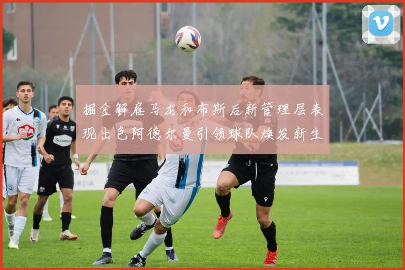 掘金解雇马龙和布斯后新管理层表现出色阿德尔曼引领球队焕发新生