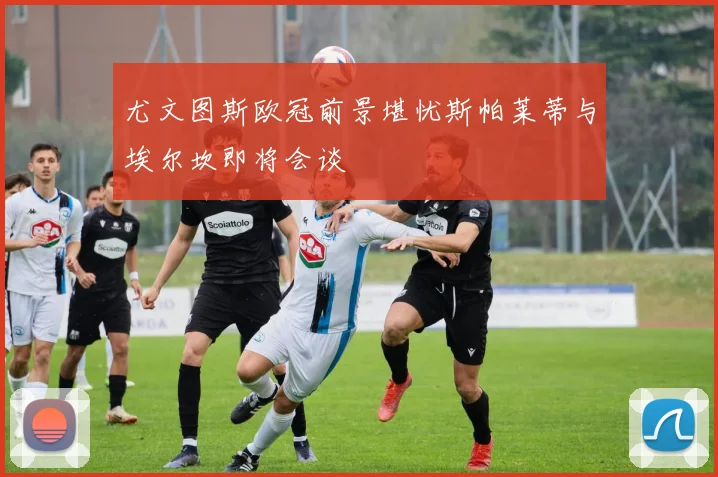 尤文图斯欧冠前景堪忧斯帕莱蒂与埃尔坎即将会谈