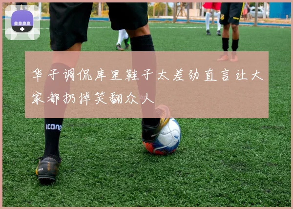 华子调侃库里鞋子太差劲直言让大家都扔掉笑翻众人