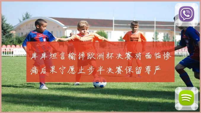库库坦言输掉欧洲杯决赛将面临惨痛后果宁愿止步半决赛保留尊严