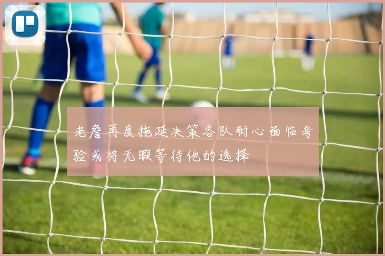 老詹再度拖延决策各队耐心面临考验或将无暇等待他的选择