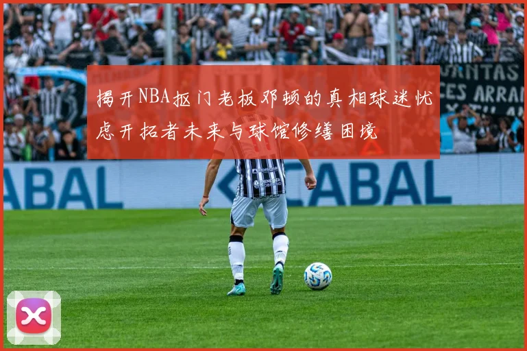 揭开NBA抠门老板邓顿的真相球迷忧虑开拓者未来与球馆修缮困境