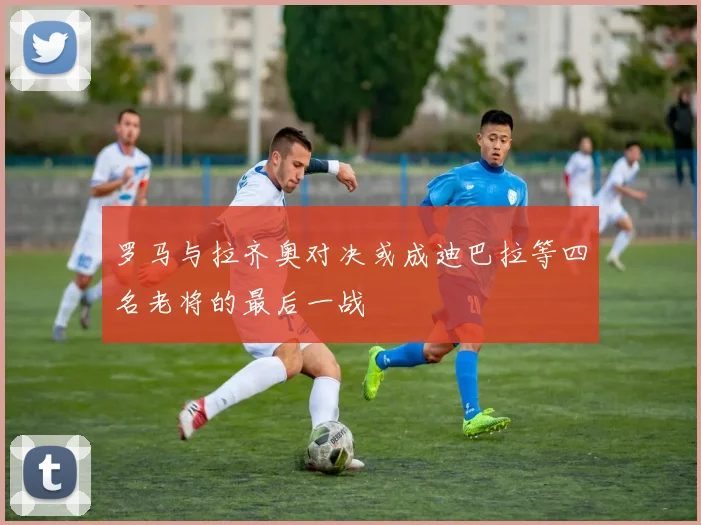 罗马与拉齐奥对决或成迪巴拉等四名老将的最后一战