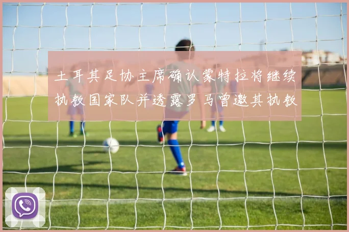 土耳其足协主席确认蒙特拉将继续执教国家队并透露罗马曾邀其执教