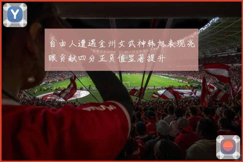 自由人遭遇金州女武神韩旭表现亮眼贡献四分正负值显著提升
