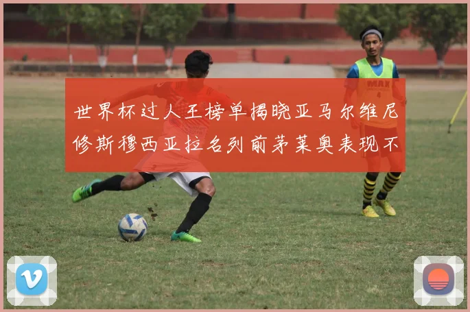 世界杯过人王榜单揭晓亚马尔维尼修斯穆西亚拉名列前茅莱奥表现不俗