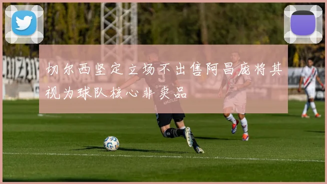 切尔西坚定立场不出售阿昌庞将其视为球队核心非卖品