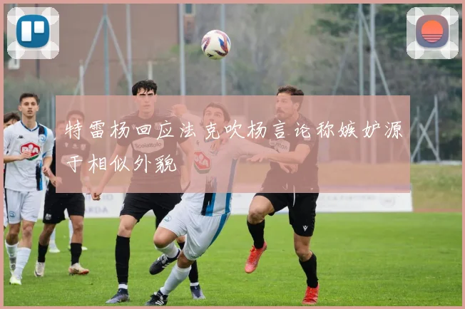 特雷杨回应法克吹杨言论称嫉妒源于相似外貌