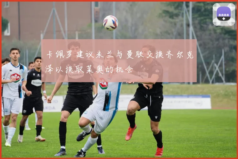 卡佩罗建议米兰与曼联交换齐尔克泽以换取莱奥的机会