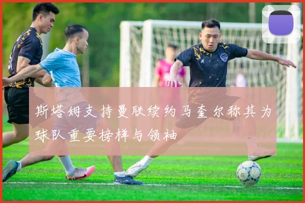 斯塔姆支持曼联续约马奎尔称其为球队重要榜样与领袖
