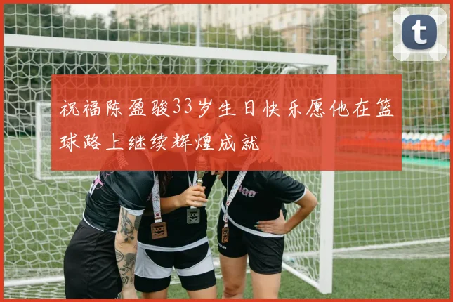 祝福陈盈骏33岁生日快乐愿他在篮球路上继续辉煌成就