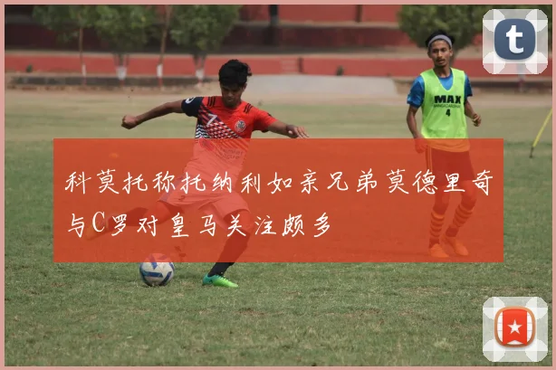 科莫托称托纳利如亲兄弟莫德里奇与C罗对皇马关注颇多