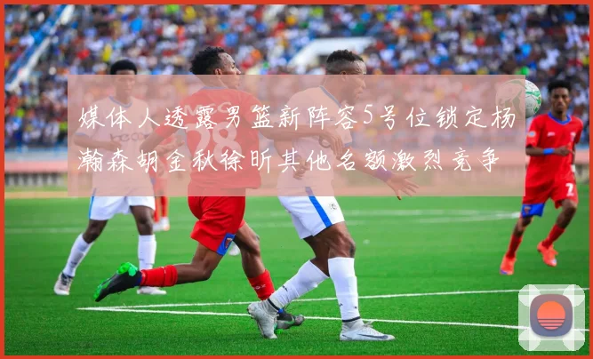 媒体人透露男篮新阵容5号位锁定杨瀚森胡金秋徐昕其他名额激烈竞争